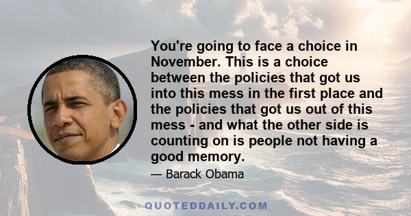 You're going to face a choice in November. This is a choice between the policies that got us into this mess in the first place and the policies that got us out of this mess - and what the other side is counting on is