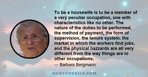 To be a housewife is to be a member of a very peculiar occupation, one with characteristics like no other. The nature of the duties to be performed, the method of payment, the form of supervision, the tenure system, the