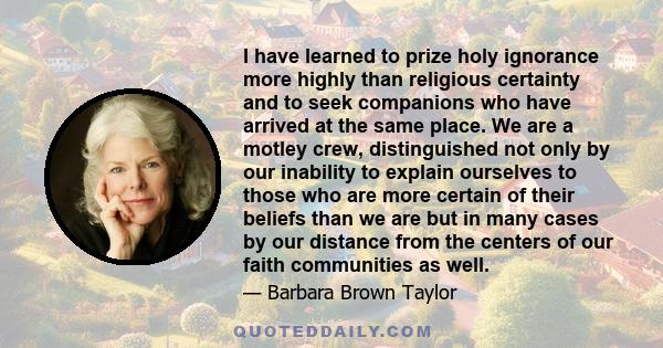 I have learned to prize holy ignorance more highly than religious certainty and to seek companions who have arrived at the same place.