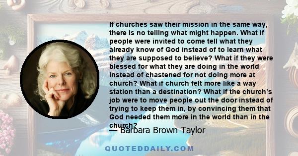 If churches saw their mission in the same way, there is no telling what might happen. What if people were invited to come tell what they already know of God instead of to learn what they are supposed to believe? What if