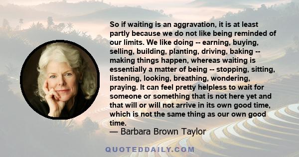 So if waiting is an aggravation, it is at least partly because we do not like being reminded of our limits. We like doing -- earning, buying, selling, building, planting, driving, baking -- making things happen, whereas