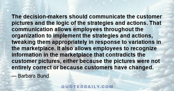 The decision-makers should communicate the customer pictures and the logic of the strategies and actions. That communication allows employees throughout the organization to implement the strategies and actions, tweaking