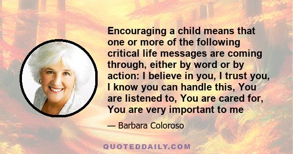 Encouraging a child means that one or more of the following critical life messages are coming through, either by word or by action: I believe in you, I trust you, I know you can handle this, You are listened to, You are