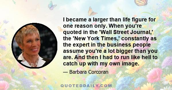 I became a larger than life figure for one reason only. When you're quoted in the 'Wall Street Journal,' the 'New York Times,' constantly as the expert in the business people assume you're a lot bigger than you are. And