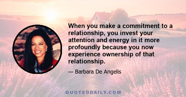 When you make a commitment to a relationship, you invest your attention and energy in it more profoundly because you now experience ownership of that relationship.