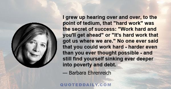 I grew up hearing over and over, to the point of tedium, that hard work was the secret of success: Work hard and you'll get ahead or It's hard work that got us where we are. No one ever said that you could work hard -