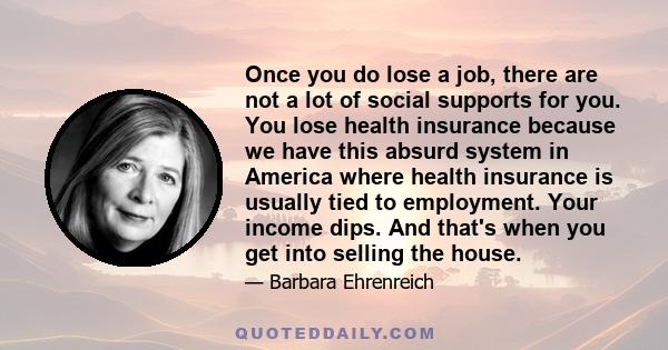 Once you do lose a job, there are not a lot of social supports for you. You lose health insurance because we have this absurd system in America where health insurance is usually tied to employment. Your income dips. And