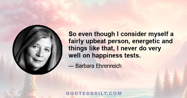 So even though I consider myself a fairly upbeat person, energetic and things like that, I never do very well on happiness tests.