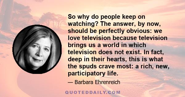 So why do people keep on watching? The answer, by now, should be perfectly obvious: we love television because television brings us a world in which television does not exist. In fact, deep in their hearts, this is what