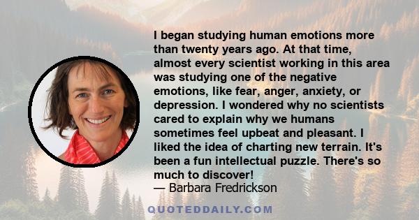 I began studying human emotions more than twenty years ago. At that time, almost every scientist working in this area was studying one of the negative emotions, like fear, anger, anxiety, or depression. I wondered why
