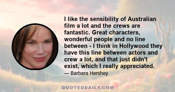 I like the sensibility of Australian film a lot and the crews are fantastic. Great characters, wonderful people and no line between - I think in Hollywood they have this line between actors and crew a lot, and that just