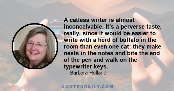 A catless writer is almost inconceivable. It's a perverse taste, really, since it would be easier to write with a herd of buffalo in the room than even one cat; they make nests in the notes and bite the end of the pen
