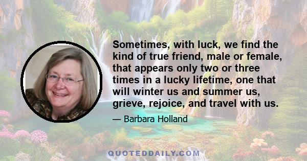 Sometimes, with luck, we find the kind of true friend, male or female, that appears only two or three times in a lucky lifetime, one that will winter us and summer us, grieve, rejoice, and travel with us.
