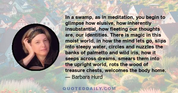 In a swamp, as in meditation, you begin to glimpse how elusive, how inherently insubstantial, how fleeting our thoughts are, our identities. There is magic in this moist world, in how the mind lets go, slips into sleepy