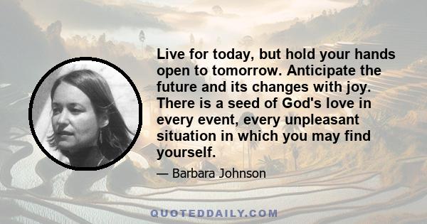 Live for today, but hold your hands open to tomorrow. Anticipate the future and its changes with joy. There is a seed of God's love in every event, every unpleasant situation in which you may find yourself.