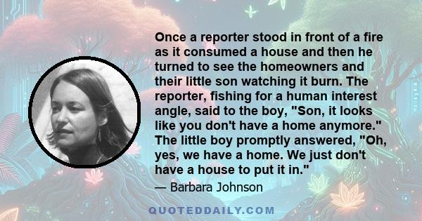 Once a reporter stood in front of a fire as it consumed a house and then he turned to see the homeowners and their little son watching it burn. The reporter, fishing for a human interest angle, said to the boy, Son, it
