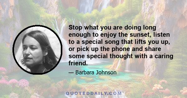 Stop what you are doing long enough to enjoy the sunset, listen to a special song that lifts you up, or pick up the phone and share some special thought with a caring friend.