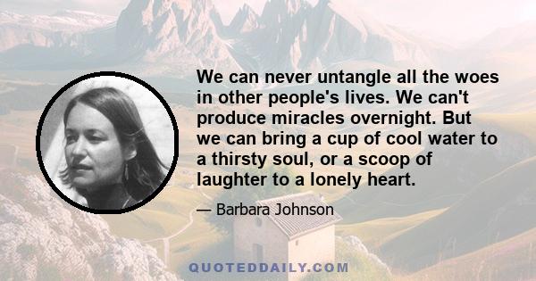 We can never untangle all the woes in other people's lives. We can't produce miracles overnight. But we can bring a cup of cool water to a thirsty soul, or a scoop of laughter to a lonely heart.