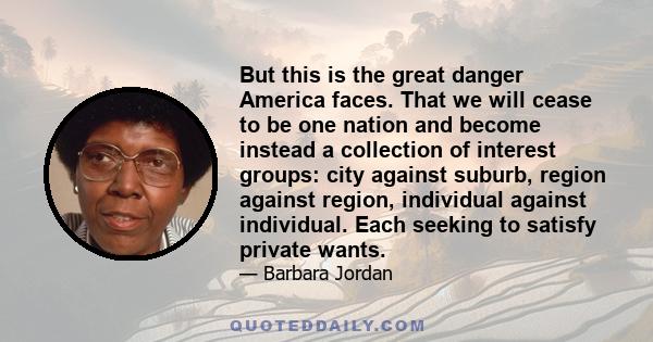 But this is the great danger America faces. That we will cease to be one nation and become instead a collection of interest groups: city against suburb, region against region, individual against individual. Each seeking