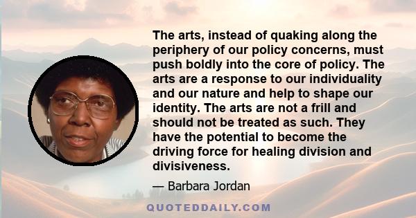 The arts, instead of quaking along the periphery of our policy concerns, must push boldly into the core of policy. The arts are a response to our individuality and our nature and help to shape our identity. The arts are