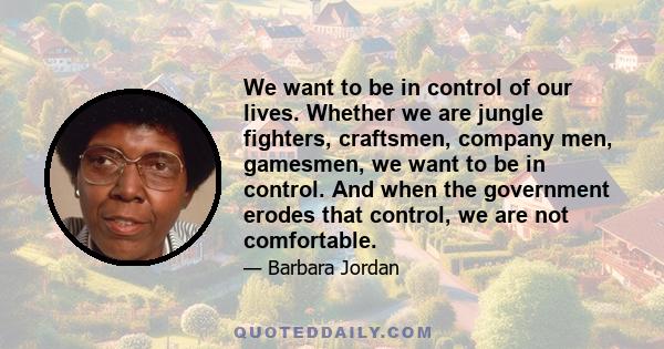 We want to be in control of our lives. Whether we are jungle fighters, craftsmen, company men, gamesmen, we want to be in control. And when the government erodes that control, we are not comfortable.