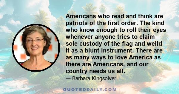 Americans who read and think are patriots of the first order. The kind who know enough to roll their eyes whenever anyone tries to claim sole custody of the flag and weild it as a blunt instrument. There are as many