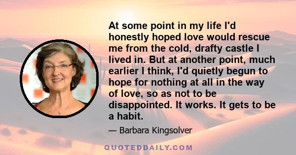 At some point in my life I'd honestly hoped love would rescue me from the cold, drafty castle I lived in. But at another point, much earlier I think, I'd quietly begun to hope for nothing at all in the way of love, so