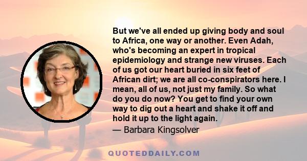 But we've all ended up giving body and soul to Africa, one way or another. Even Adah, who's becoming an expert in tropical epidemiology and strange new viruses. Each of us got our heart buried in six feet of African