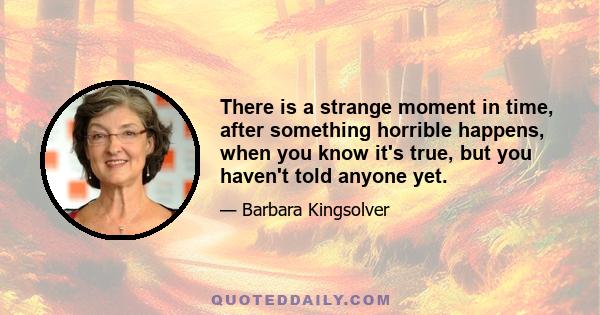 There is a strange moment in time, after something horrible happens, when you know it's true, but you haven't told anyone yet.