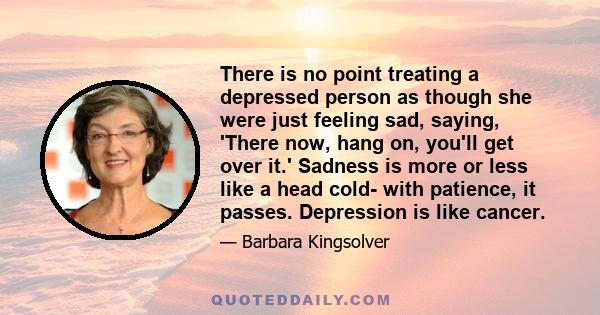 There is no point treating a depressed person as though she were just feeling sad, saying, 'There now, hang on, you'll get over it.' Sadness is more or less like a head cold- with patience, it passes. Depression is like