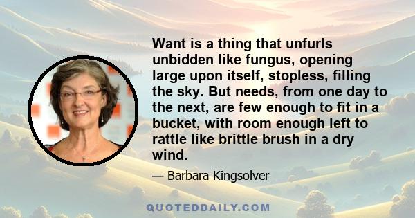 Want is a thing that unfurls unbidden like fungus, opening large upon itself, stopless, filling the sky. But needs, from one day to the next, are few enough to fit in a bucket, with room enough left to rattle like