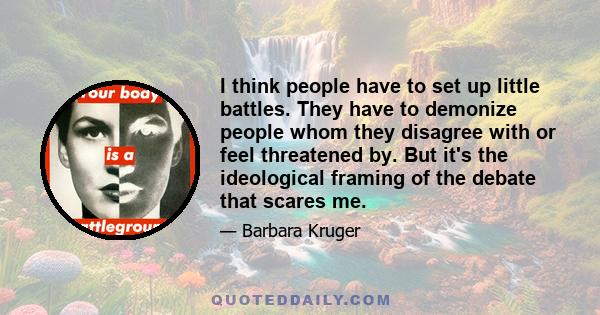 I think people have to set up little battles. They have to demonize people whom they disagree with or feel threatened by. But it's the ideological framing of the debate that scares me.