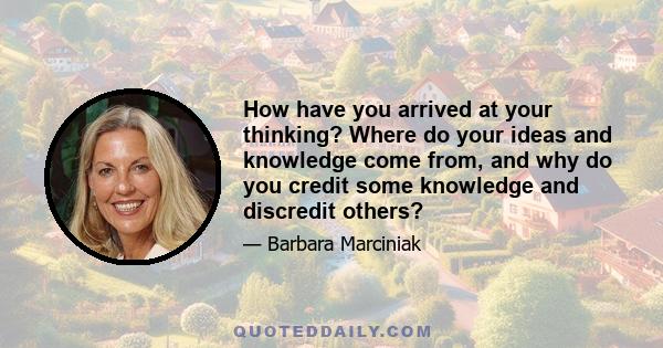 How have you arrived at your thinking? Where do your ideas and knowledge come from, and why do you credit some knowledge and discredit others?