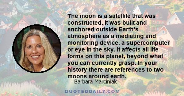 The moon is a satellite that was constructed. It was built and anchored outside Earth's atmosphere as a mediating and monitoring device, a supercomputer or eye in the sky. It affects all life forms on this planet,