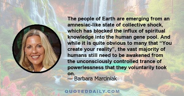 The people of Earth are emerging from an amnesiac-like state of collective shock, which has blocked the influx of spiritual knowledge into the human gene pool. And while it is quite obvious to many that “You create your