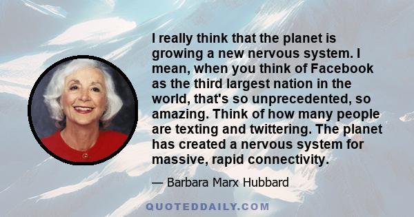 I really think that the planet is growing a new nervous system. I mean, when you think of Facebook as the third largest nation in the world, that's so unprecedented, so amazing. Think of how many people are texting and