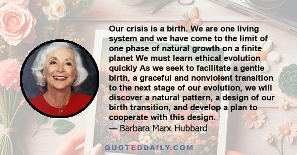 Our crisis is a birth. We are one living system and we have come to the limit of one phase of natural growth on a finite planet We must learn ethical evolution quickly As we seek to facilitate a gentle birth, a graceful