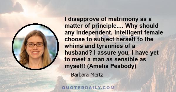 I disapprove of matrimony as a matter of principle.... Why should any independent, intelligent female choose to subject herself to the whims and tyrannies of a husband? I assure you, I have yet to meet a man as sensible