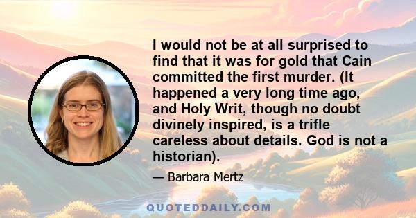I would not be at all surprised to find that it was for gold that Cain committed the first murder. (It happened a very long time ago, and Holy Writ, though no doubt divinely inspired, is a trifle careless about details.
