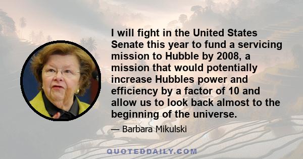 I will fight in the United States Senate this year to fund a servicing mission to Hubble by 2008, a mission that would potentially increase Hubbles power and efficiency by a factor of 10 and allow us to look back almost