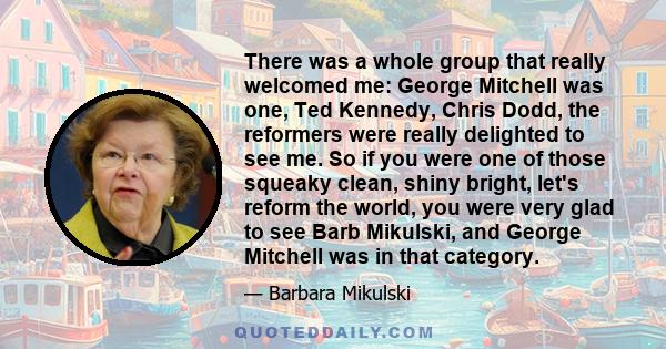 There was a whole group that really welcomed me: George Mitchell was one, Ted Kennedy, Chris Dodd, the reformers were really delighted to see me. So if you were one of those squeaky clean, shiny bright, let's reform the
