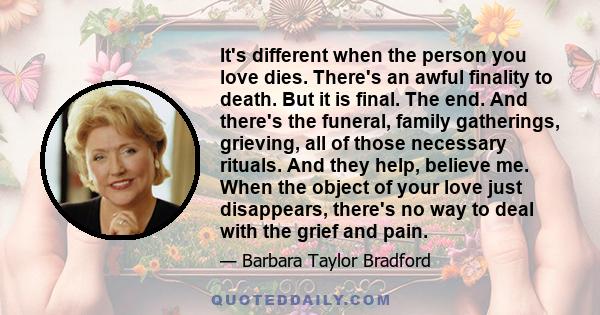 It's different when the person you love dies. There's an awful finality to death. But it is final. The end. And there's the funeral, family gatherings, grieving, all of those necessary rituals. And they help, believe