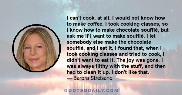 I can't cook, at all. I would not know how to make coffee. I took cooking classes, so I know how to make chocolate soufflé, but ask me if I want to make soufflé. I let somebody else make the chocolate soufflé, and I eat