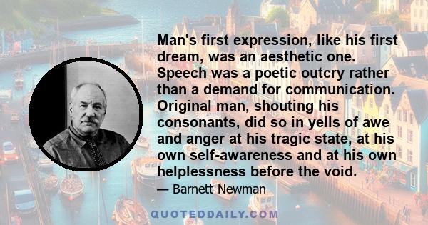 Man's first expression, like his first dream, was an aesthetic one. Speech was a poetic outcry rather than a demand for communication. Original man, shouting his consonants, did so in yells of awe and anger at his