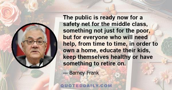 The public is ready now for a safety net for the middle class, something not just for the poor, but for everyone who will need help, from time to time, in order to own a home, educate their kids, keep themselves healthy