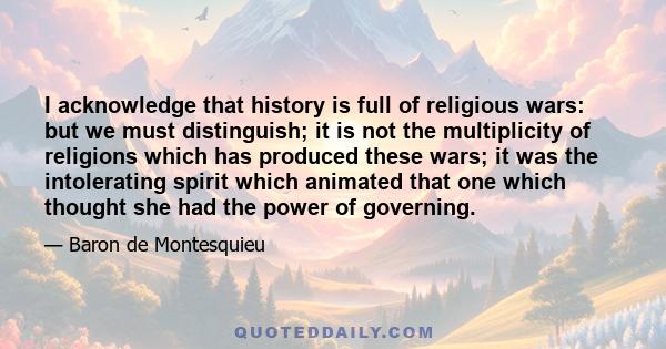 I acknowledge that history is full of religious wars: but we must distinguish; it is not the multiplicity of religions which has produced these wars; it was the intolerating spirit which animated that one which thought