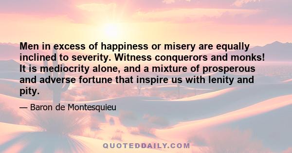 Men in excess of happiness or misery are equally inclined to severity. Witness conquerors and monks! It is mediocrity alone, and a mixture of prosperous and adverse fortune that inspire us with lenity and pity.