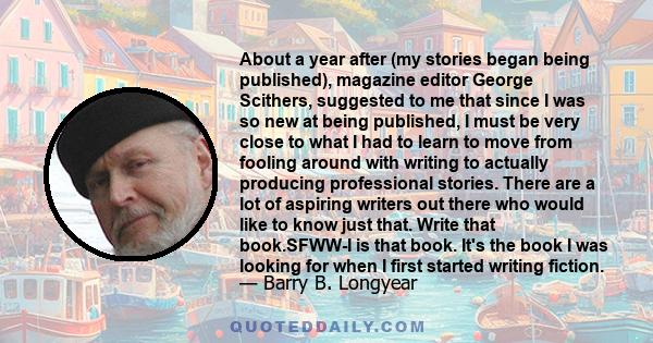 About a year after (my stories began being published), magazine editor George Scithers, suggested to me that since I was so new at being published, I must be very close to what I had to learn to move from fooling around