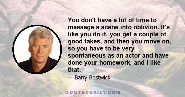 You don't have a lot of time to massage a scene into oblivion. It's like you do it, you get a couple of good takes, and then you move on, so you have to be very spontaneous as an actor and have done your homework, and I