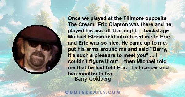 Once we played at the Fillmore opposite The Cream. Eric Clapton was there and he played his ass off that night ... backstage Michael Bloomfield introduced me to Eric, and Eric was so nice. He came up to me, put his arms